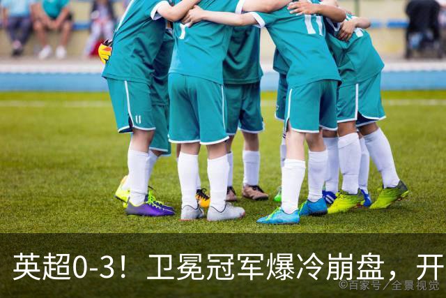 英超0-3！卫冕冠军爆冷崩盘，开局7连胜终结+丢榜首，123年神迹作古